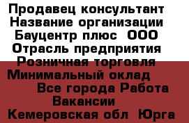 Продавец-консультант › Название организации ­ Бауцентр плюс, ООО › Отрасль предприятия ­ Розничная торговля › Минимальный оклад ­ 22 500 - Все города Работа » Вакансии   . Кемеровская обл.,Юрга г.